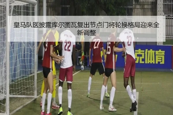 皇马队医披露库尔图瓦复出节点门将轮换格局迎来全新调整