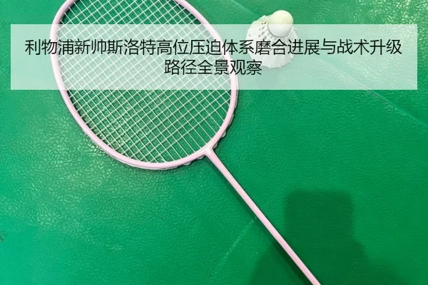 利物浦新帅斯洛特高位压迫体系磨合进展与战术升级路径全景观察
