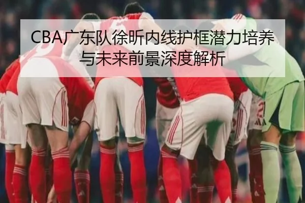 CBA广东队徐昕内线护框潜力培养与未来前景深度解析