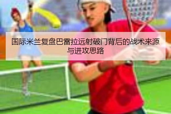 国际米兰复盘巴雷拉远射破门背后的战术来源与进攻思路