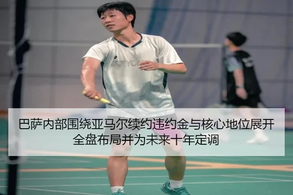 巴萨内部围绕亚马尔续约违约金与核心地位展开全盘布局并为未来十年定调