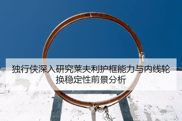 独行侠深入研究莱夫利护框能力与内线轮换稳定性前景分析