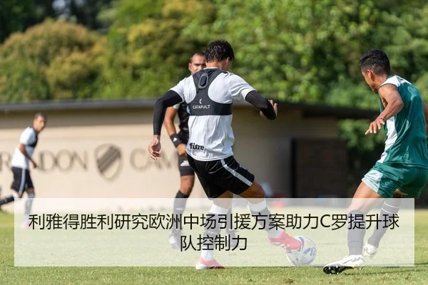 利雅得胜利研究欧洲中场引援方案助力C罗提升球队控制力
