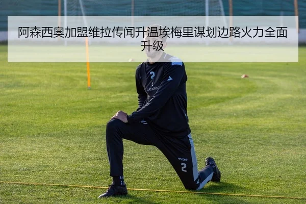 阿森西奥加盟维拉传闻升温埃梅里谋划边路火力全面升级