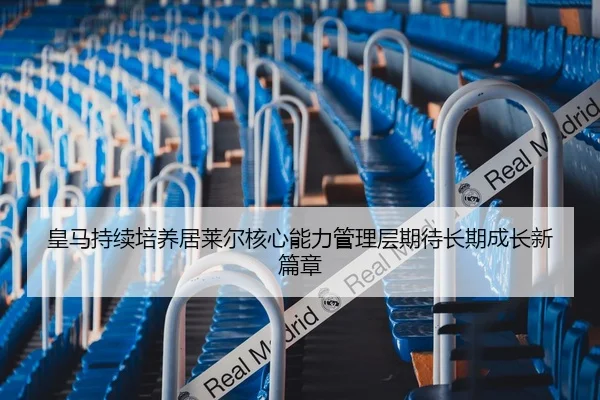 皇马持续培养居莱尔核心能力管理层期待长期成长新篇章