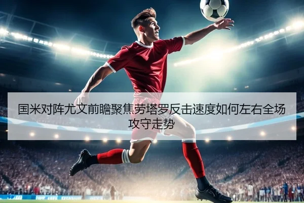 国米对阵尤文前瞻聚焦劳塔罗反击速度如何左右全场攻守走势