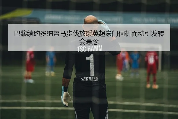 巴黎续约多纳鲁马步伐放缓英超豪门伺机而动引发转会悬念