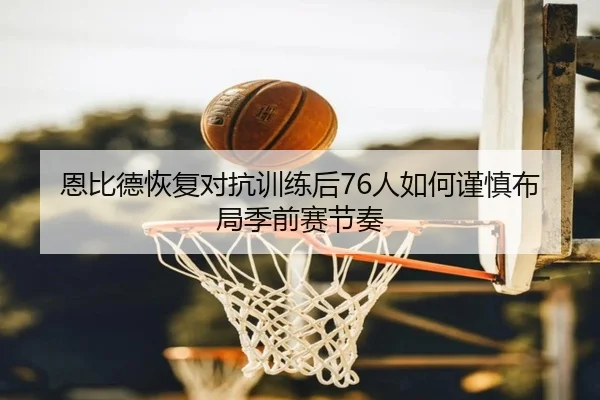 恩比德恢复对抗训练后76人如何谨慎布局季前赛节奏